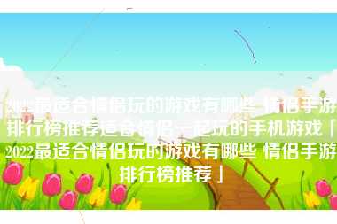 2022最适合情侣玩的游戏有哪些 情侣手游排行榜推荐适合情侣一起玩的手机游戏「2022最适合情侣玩的游戏有哪些 情侣手游排行榜推荐」