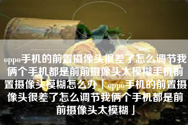 oppo手机的前置摄像头很差了怎么调节我俩个手机都是前前摄像头太模糊手机前置摄像头模糊怎么办「oppo手机的前置摄像头很差了怎么调节我俩个手机都是前前摄像头太模糊」 oppo手机的前置摄像头很差了怎么调节我俩个手机都是前前摄像头太模糊手机前置摄像头模糊怎么办「oppo手机的前置摄像头很差了怎么调节我俩个手机都是前前摄像头太模糊」