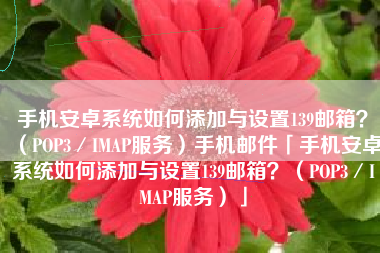 手机安卓系统如何添加与设置139邮箱？（POP3／IMAP服务）手机邮件「手机安卓系统如何添加与设置139邮箱？（POP3／IMAP服务）」