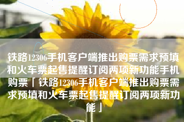 铁路12306手机客户端推出购票需求预填和火车票起售提醒订阅两项新功能手机购票「铁路12306手机客户端推出购票需求预填和火车票起售提醒订阅两项新功能」