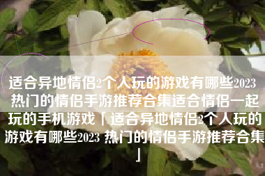 适合异地情侣2个人玩的游戏有哪些2023 热门的情侣手游推荐合集适合情侣一起玩的手机游戏「适合异地情侣2个人玩的游戏有哪些2023 热门的情侣手游推荐合集」 适合异地情侣2个人玩的游戏有哪些2023 热门的情侣手游推荐合集适合情侣一起玩的手机游戏「适合异地情侣2个人玩的游戏有哪些2023 热门的情侣手游推荐合集」