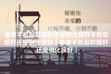 曲屏手机贴软膜好还是钢化膜好手机软膜好还是钢化膜好「曲屏手机贴软膜好还是钢化膜好」