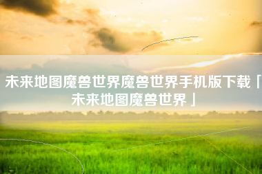 未来地图魔兽世界魔兽世界手机版下载「未来地图魔兽世界」