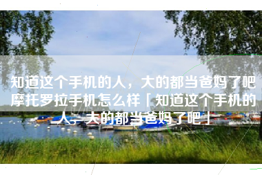 知道这个手机的人，大的都当爸妈了吧摩托罗拉手机怎么样「知道这个手机的人，大的都当爸妈了吧」