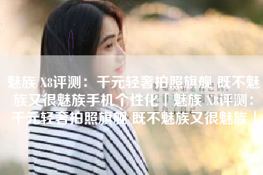 魅族 X8评测：千元轻奢拍照旗舰 既不魅族又很魅族手机个性化「魅族 X8评测：千元轻奢拍照旗舰 既不魅族又很魅族」