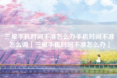 三星手机时间不准怎么办手机时间不准怎么调「三星手机时间不准怎么办」