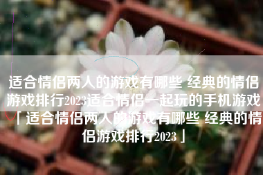 适合情侣两人的游戏有哪些 经典的情侣游戏排行2023适合情侣一起玩的手机游戏「适合情侣两人的游戏有哪些 经典的情侣游戏排行2023」