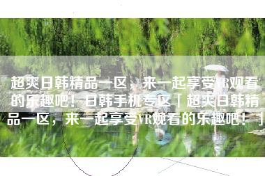 超爽日韩精品一区，来一起享受VR观看的乐趣吧！日韩手机专区「超爽日韩精品一区，来一起享受VR观看的乐趣吧！」