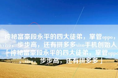 神秘富豪段永平的四大徒弟，掌管oppo，vivo，步步高，还有拼多多vivo手机创始人「神秘富豪段永平的四大徒弟，掌管oppo，vivo，步步高，还有拼多多」