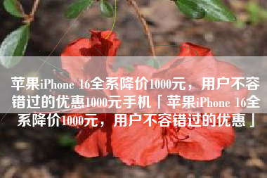 苹果iPhone 16全系降价1000元，用户不容错过的优惠1000元手机「苹果iPhone 16全系降价1000元，用户不容错过的优惠」