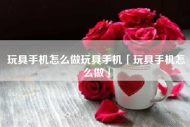 玩具手机怎么做玩具手机「玩具手机怎么做」