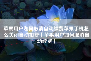 苹果用户如何取消自动续费苹果手机怎么关闭自动扣费「苹果用户如何取消自动续费」