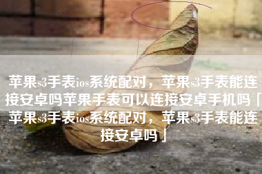 苹果s3手表ios系统配对，苹果s3手表能连接安卓吗苹果手表可以连接安卓手机吗「苹果s3手表ios系统配对，苹果s3手表能连接安卓吗」
