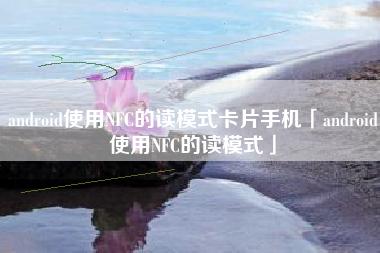 android使用NFC的读模式卡片手机「android使用NFC的读模式」 android使用NFC的读模式卡片手机「android使用NFC的读模式」