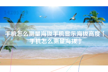 手机怎么测量海拔手机显示海拔高度「手机怎么测量海拔」