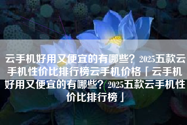 云手机好用又便宜的有哪些？2025五款云手机性价比排行榜云手机价格「云手机好用又便宜的有哪些？2025五款云手机性价比排行榜」