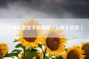 8x美不胜收手机爆屏「8x美不胜收」 8x美不胜收手机爆屏「8x美不胜收」