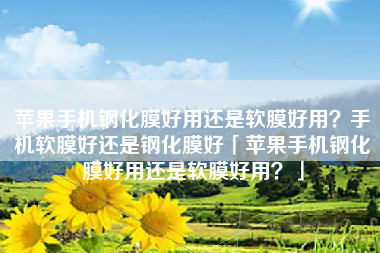 苹果手机钢化膜好用还是软膜好用？手机软膜好还是钢化膜好「苹果手机钢化膜好用还是软膜好用？」