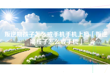 叛逆期孩子怎么戒手机手机上瘾「叛逆期孩子怎么戒手机」