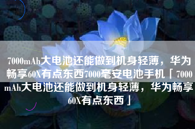 7000mAh大电池还能做到机身轻薄，华为畅享60X有点东西7000毫安电池手机「7000mAh大电池还能做到机身轻薄，华为畅享60X有点东西」