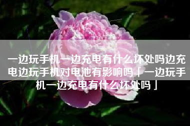 一边玩手机一边充电有什么坏处吗边充电边玩手机对电池有影响吗「一边玩手机一边充电有什么坏处吗」