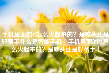 手机里面的AI怎么火起来的？是噱头还是好帮手什么是智能手机「手机里面的AI怎么火起来的？是噱头还是好帮手」