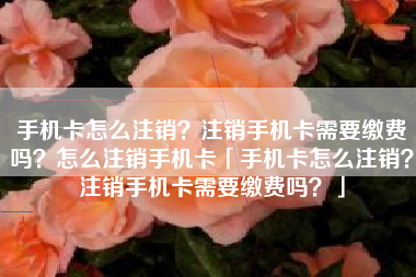 手机卡怎么注销？注销手机卡需要缴费吗？怎么注销手机卡「手机卡怎么注销？注销手机卡需要缴费吗？」