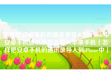 怎样把安卓手机的通讯录导入到iPhone中安卓手机通讯录怎么导入苹果手机「怎样把安卓手机的通讯录导入到iPhone中」