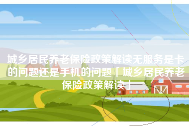城乡居民养老保险政策解读无服务是卡的问题还是手机的问题「城乡居民养老保险政策解读」