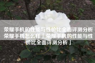 荣耀手机的性能与性价比全面评测分析荣耀手机怎么样「荣耀手机的性能与性价比全面评测分析」