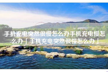 手机充电突然很慢怎么办手机充电慢怎么办「手机充电突然很慢怎么办」