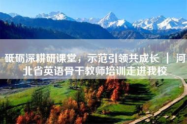 砥砺深耕研课堂，示范引领共成长 ｜ 河北省英语骨干教师培训走进我校