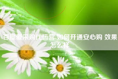 百度爱采购代运营 如何开通安心购 效果怎么样