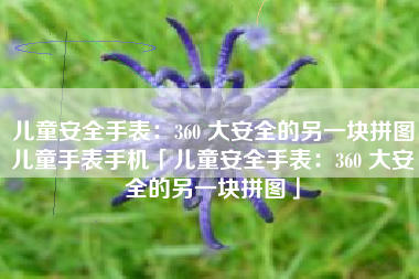 儿童安全手表：360 大安全的另一块拼图儿童手表手机「儿童安全手表：360 大安全的另一块拼图」