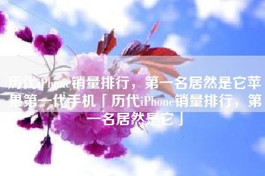 历代iPhone销量排行，第一名居然是它苹果第一代手机「历代iPhone销量排行，第一名居然是它」