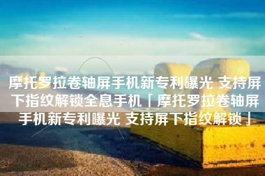 摩托罗拉卷轴屏手机新专利曝光 支持屏下指纹解锁全息手机「摩托罗拉卷轴屏手机新专利曝光 支持屏下指纹解锁」