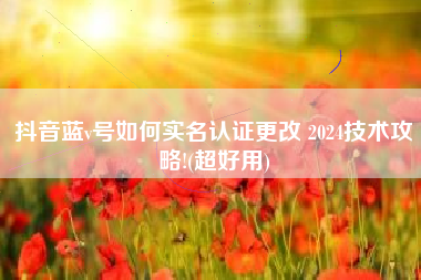 抖音蓝v号如何实名认证更改 2024技术攻略!(超好用)