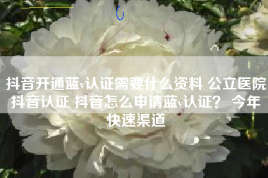 抖音开通蓝v认证需要什么资料 公立医院抖音认证 抖音怎么申请蓝v认证？ 今年快速渠道