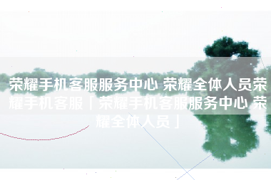 荣耀手机客服服务中心 荣耀全体人员荣耀手机客服「荣耀手机客服服务中心 荣耀全体人员」