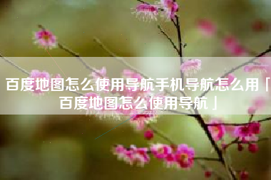 百度地图怎么使用导航手机导航怎么用「百度地图怎么使用导航」