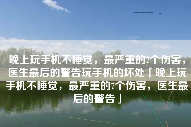 晚上玩手机不睡觉，最严重的7个伤害，医生最后的警告玩手机的坏处「晚上玩手机不睡觉，最严重的7个伤害，医生最后的警告」