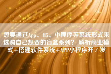 想要通过App、H5、小程序等系统形式来选购自己想要的盲盒系列？ 解析商业模式+搭建软件系统+APP小程序开／发