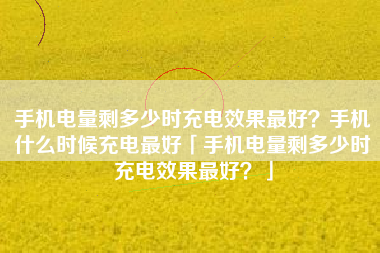 手机电量剩多少时充电效果最好？手机什么时候充电最好「手机电量剩多少时充电效果最好？」