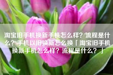 淘宝旧手机换新手机怎么样？流程是什么？手机以旧换新怎么换「淘宝旧手机换新手机怎么样？流程是什么？」