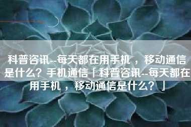 科普咨讯--每天都在用手机 ，移动通信是什么？手机通信「科普咨讯--每天都在用手机 ，移动通信是什么？」