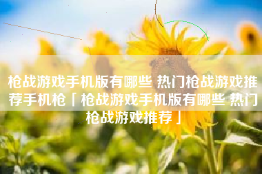 枪战游戏手机版有哪些 热门枪战游戏推荐手机枪「枪战游戏手机版有哪些 热门枪战游戏推荐」