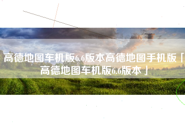 高德地图车机版6.6版本高德地图手机版「高德地图车机版6.6版本」