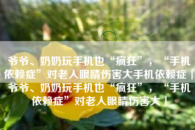 爷爷、奶奶玩手机也“疯狂”，“手机依赖症”对老人眼睛伤害大手机依赖症「爷爷、奶奶玩手机也“疯狂”，“手机依赖症”对老人眼睛伤害大」