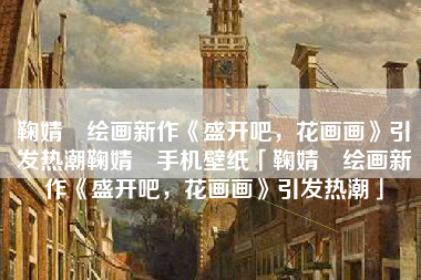 鞠婧祎绘画新作《盛开吧，花画画》引发热潮鞠婧祎手机壁纸「鞠婧祎绘画新作《盛开吧，花画画》引发热潮」
