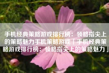 手机经典策略游戏排行榜：领略指尖上的策略魅力手机策略游戏「手机经典策略游戏排行榜：领略指尖上的策略魅力」